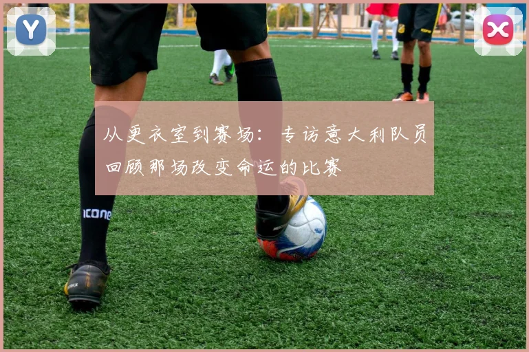 从更衣室到赛场：专访意大利队员回顾那场改变命运的比赛
