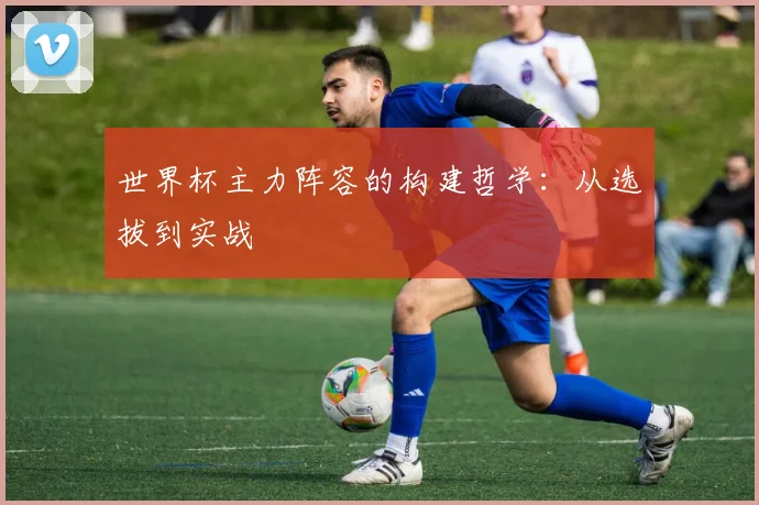 世界杯主力阵容的构建哲学：从选拔到实战