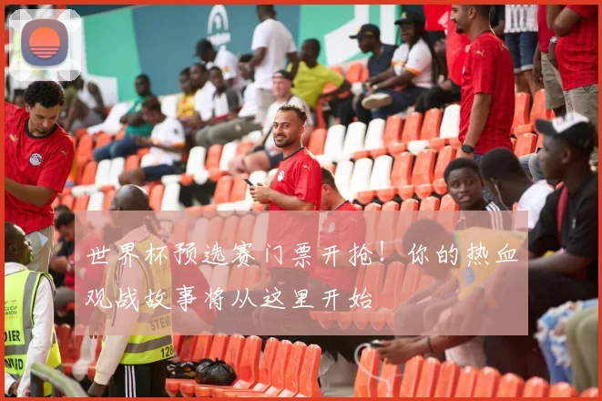世界杯预选赛门票开抢！你的热血观战故事将从这里开始