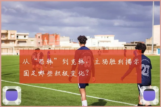 从“恐韩”到克韩，主场胜利揭示国足哪些积极变化？
