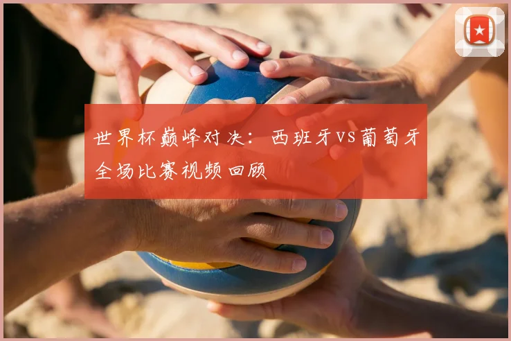 世界杯巅峰对决:西班牙vs葡萄牙全场比赛视频回顾