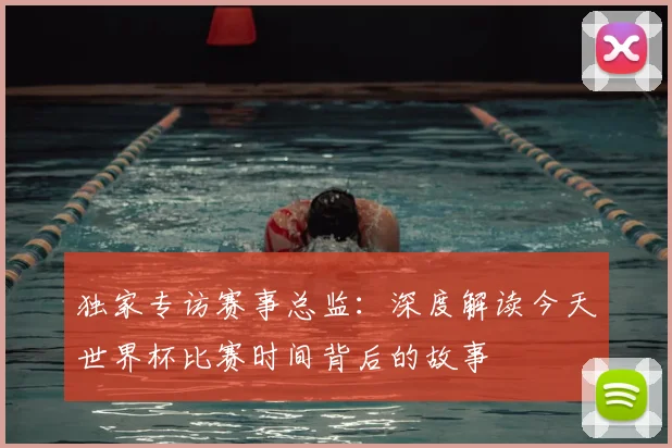 独家专访赛事总监：深度解读今天世界杯比赛时间背后的故事