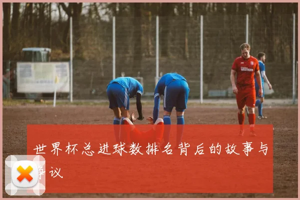 世界杯总进球数排名背后的故事与争议