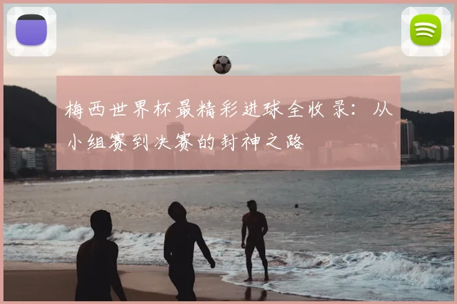 梅西世界杯最精彩进球全收录：从小组赛到决赛的封神之路