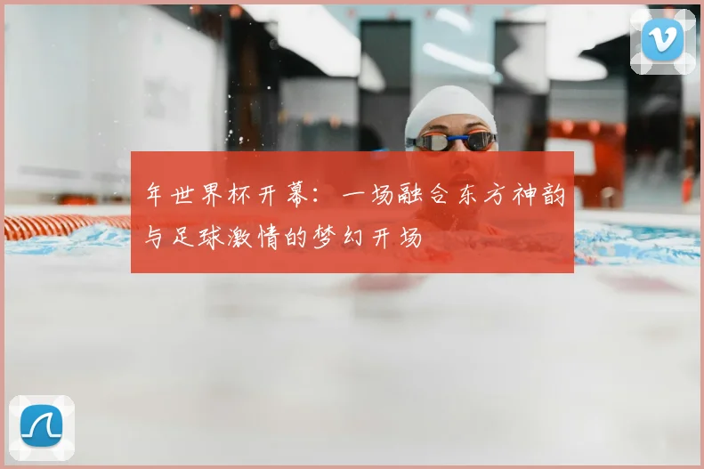 年世界杯开幕:一场融合东方神韵与足球激情的梦幻开场