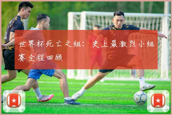 世界杯死亡之组:史上最激烈小组赛全程回顾