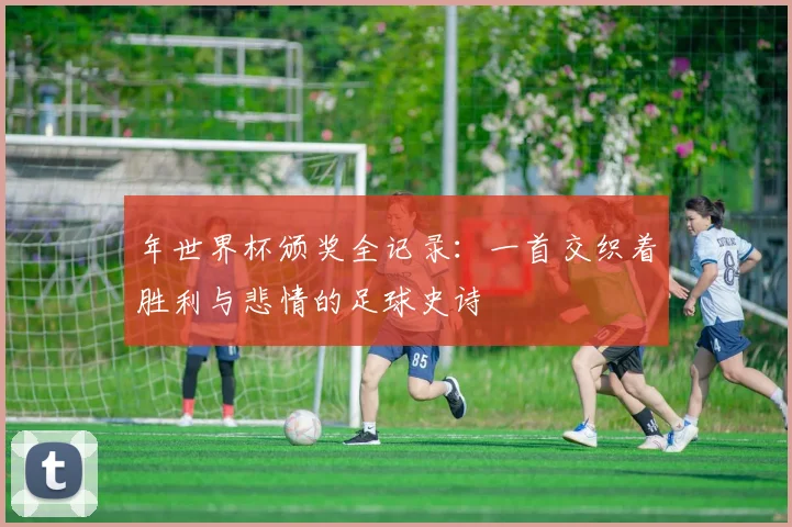 年世界杯颁奖全记录:一首交织着胜利与悲情的足球史诗