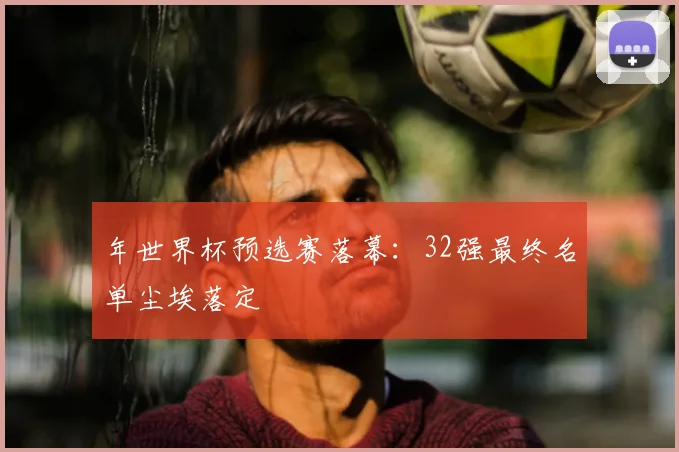 年世界杯预选赛落幕:32强最终名单尘埃落定