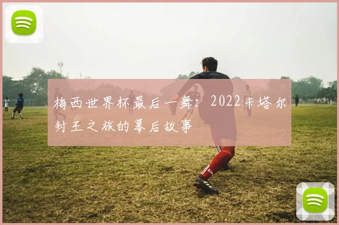 梅西世界杯最后一舞：2022卡塔尔封王之旅的幕后故事