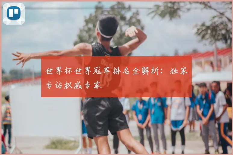 世界杯世界冠军排名全解析:独家专访权威专家