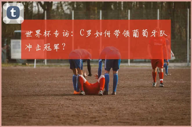 世界杯专访:C罗如何带领葡萄牙队冲击冠军?