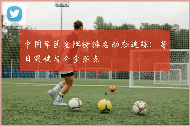 中国军团金牌榜排名动态追踪:每日突破与夺金热点
