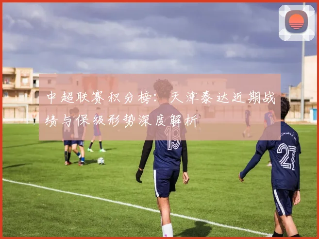 中超联赛积分榜:天津泰达近期战绩与保级形势深度解析