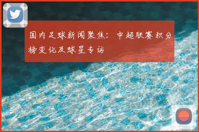 国内足球新闻聚焦：中超联赛积分榜变化及球星专访